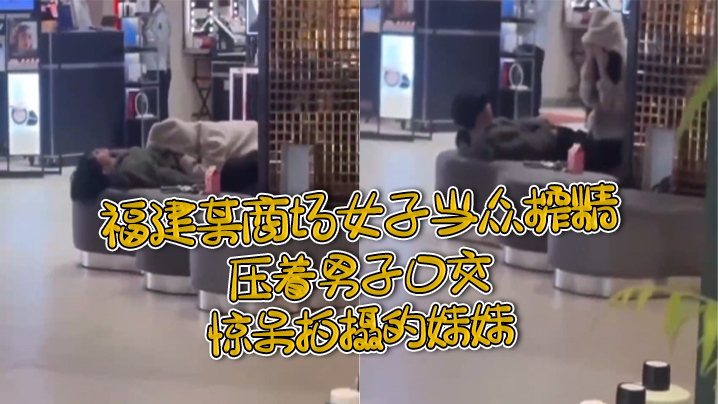 福.建某.商场女.子当.众榨.精，压着.男子.口交，惊.呆拍摄.的妹.妹}