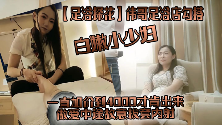 足浴探花伟哥足浴店勾搭一直加价到4000才肯出来白嫩小少妇做爱中途故意拔套内射真没品}
