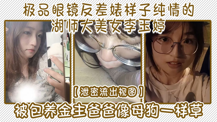 【泄密流出视图】极品眼镜反差婊样子纯情的湖师大美女李玉婷被包养金主爸爸像母狗一样草}