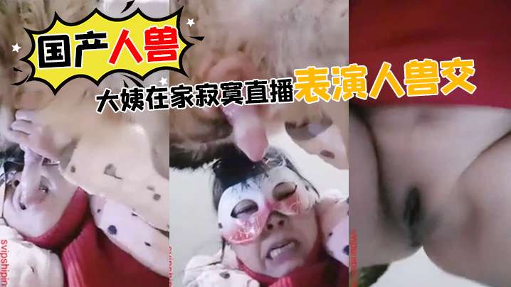 【国产人兽】大姨在家寂寞直播表演人兽交}