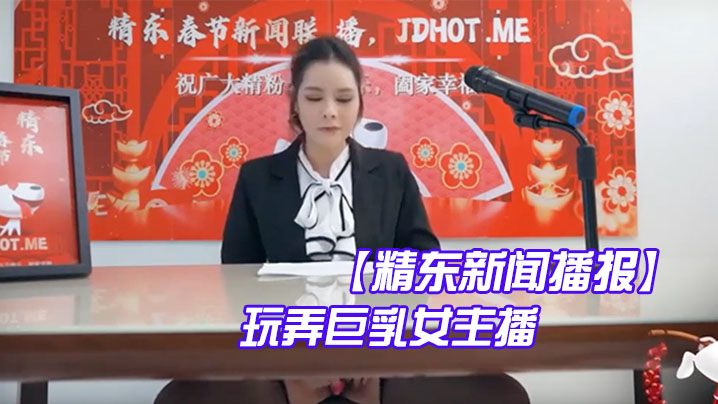 【精东新闻播报】 玩弄巨乳女主播}