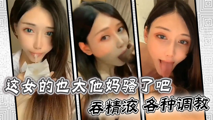 这女的也太他妈骚了吧 ，吞精液 各种调教}